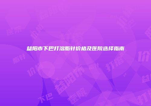 益阳市下巴打溶脂针价格及医院选择指南