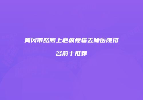 黄冈市胳膊上疤痕疙瘩去除医院排名前十推荐