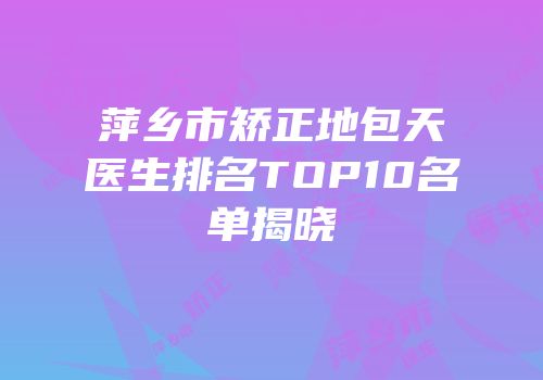 萍乡市矫正地包天医生排名TOP10名单揭晓
