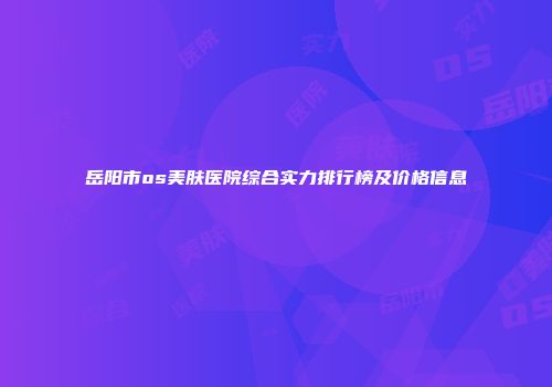 岳阳市os美肤医院综合实力排行榜及价格信息