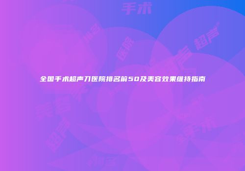 全国手术超声刀医院排名前50及美容效果维持指南