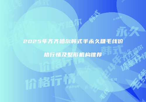2025年齐齐哈尔韩式半永久睫毛线价格行情及整形机构推荐