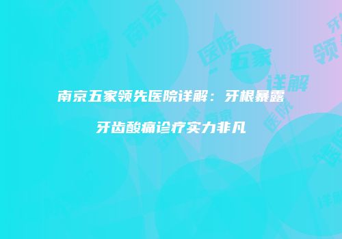 南京五家领先医院详解：牙根暴露牙齿酸痛诊疗实力非凡