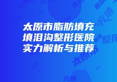太原市脂肪填充填泪沟整形医院实力解析与推荐