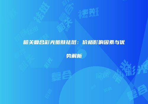 韶关复合彩光嫩肤祛斑：价格影响因素与优势解析