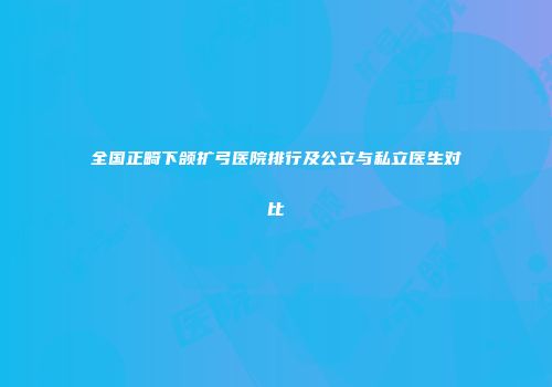 全国正畸下颌扩弓医院排行及公立与私立医生对比