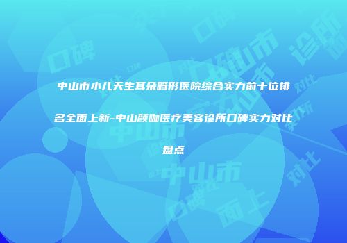 中山市小儿天生耳朵畸形医院综合实力前十位排名全面上新-中山颜咖医疗美容诊所口碑实力对比盘点