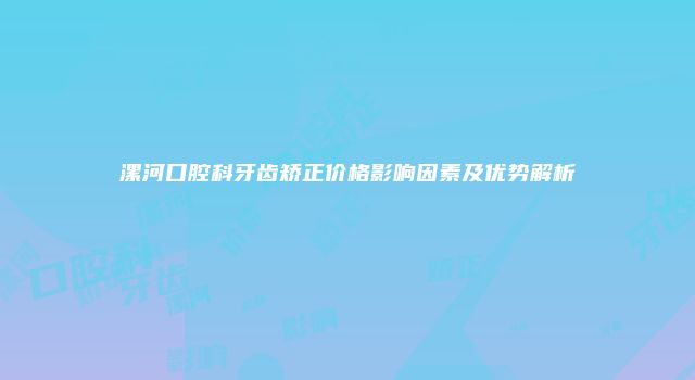 漯河口腔科牙齿矫正价格影响因素及优势解析