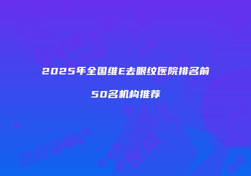 2025年全国维E去眼纹医院排名前50名机构推荐