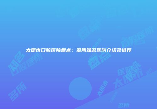 太原市口腔医院盘点：多所知名医院介绍及推荐