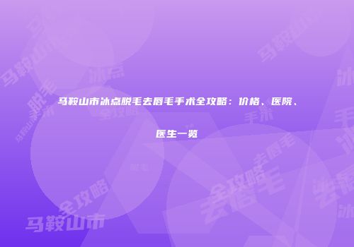 马鞍山市冰点脱毛去唇毛手术全攻略：价格、医院、医生一览