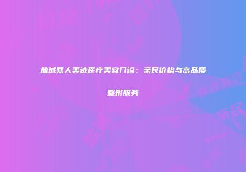 盐城嘉人美迹医疗美容门诊：亲民价格与高品质整形服务