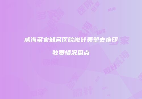 威海多家知名医院微针美塑去痘印收费情况盘点