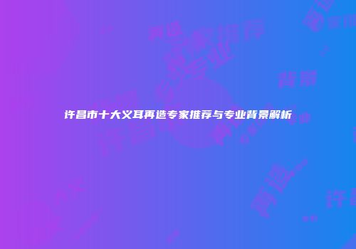 许昌市十大义耳再造专家推荐与专业背景解析