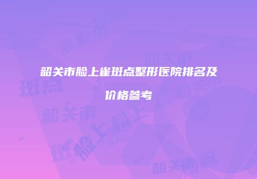 韶关市脸上雀斑点整形医院排名及价格参考