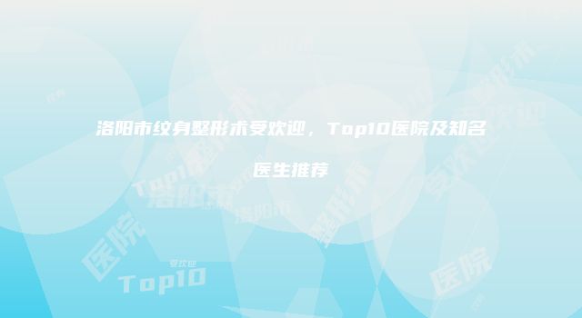 洛阳市纹身整形术受欢迎，Top10医院及知名医生推荐