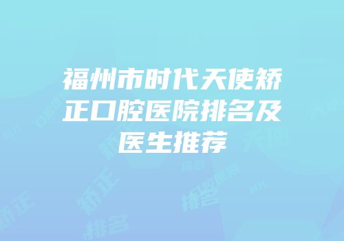 福州市时代天使矫正口腔医院排名及医生推荐