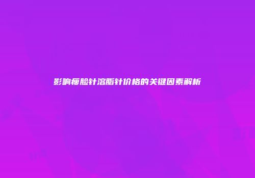 影响瘦脸针溶脂针价格的关键因素解析