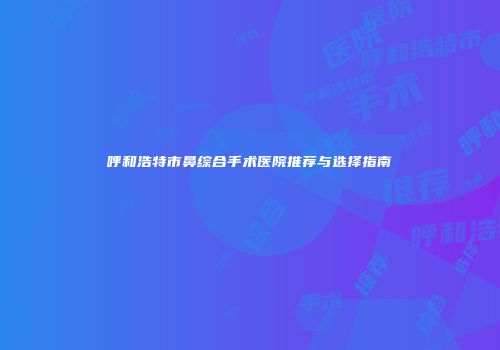 呼和浩特市鼻综合手术医院推荐与选择指南