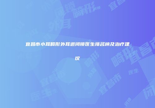 宜昌市小耳畸形外耳道闭锁医生排名榜及治疗建议