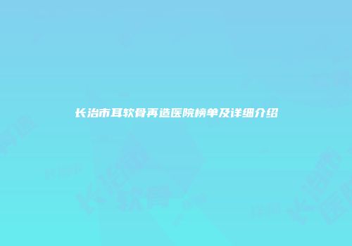 长治市耳软骨再造医院榜单及详细介绍