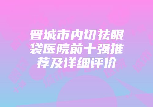 晋城市内切祛眼袋医院前十强推荐及详细评价