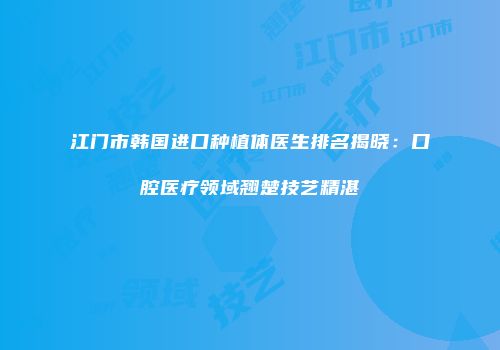 江门市韩国进口种植体医生排名揭晓：口腔医疗领域翘楚技艺精湛