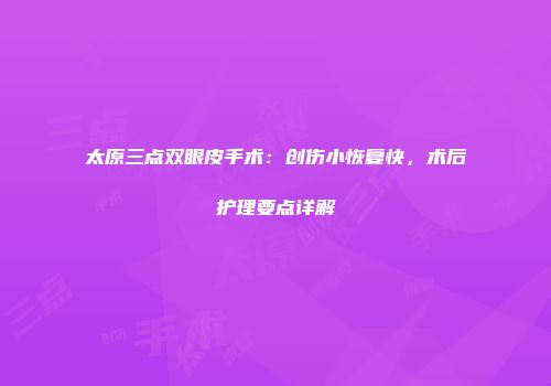 太原三点双眼皮手术：创伤小恢复快，术后护理要点详解