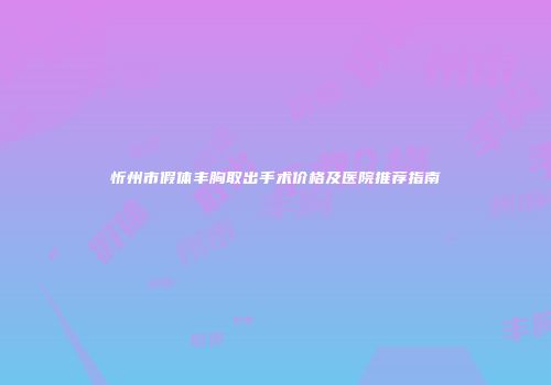 忻州市假体丰胸取出手术价格及医院推荐指南