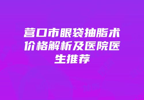 营口市眼袋抽脂术价格解析及医院医生推荐