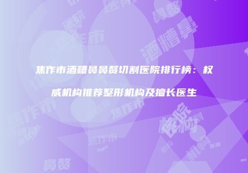 焦作市酒糟鼻鼻赘切割医院排行榜：权威机构推荐整形机构及擅长医生