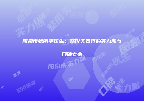 阳泉市张丽平医生：整形美容界的实力派与口碑专家