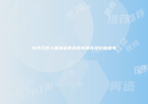 牡丹江市人体耳朵再造医院推荐及价格参考