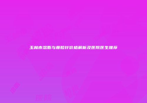 玉林市溶脂与瘦脸针价格解析及医院医生推荐