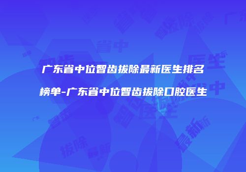 广东省中位智齿拔除最新医生排名榜单-广东省中位智齿拔除口腔医生
