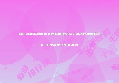 鄂尔多斯市膨体垫下巴整形医生前十名排行榜新鲜出炉-王世勇医生生真不错