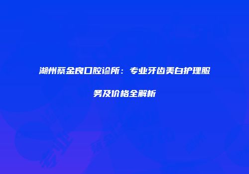 湖州蔡金良口腔诊所：专业牙齿美白护理服务及价格全解析