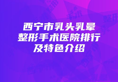 西宁市乳头乳晕整形手术医院排行及特色介绍