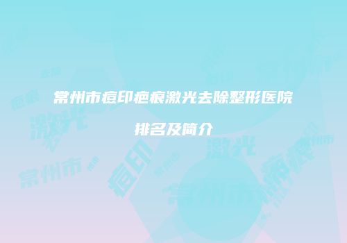 常州市痘印疤痕激光去除整形医院排名及简介