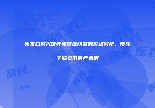 张家口时光医疗美容医院亲民价格解析，带你了解整形医疗费用