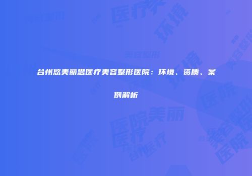 台州悠美丽思医疗美容整形医院：环境、资质、案例解析