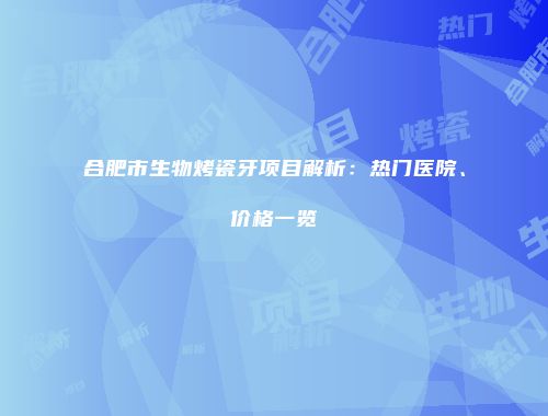 合肥市生物烤瓷牙项目解析：热门医院、价格一览