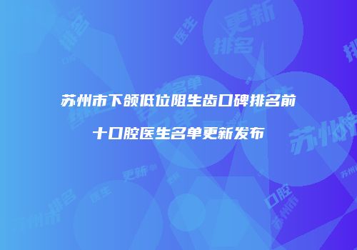 苏州市下颌低位阻生齿口碑排名前十口腔医生名单更新发布