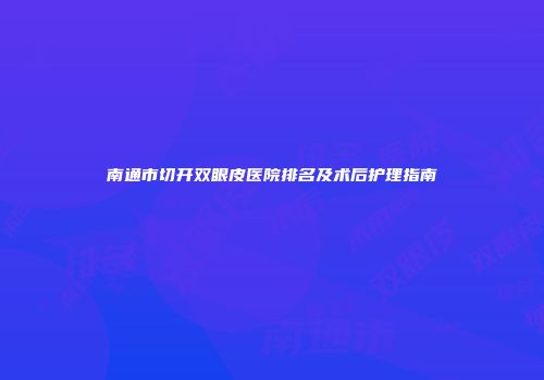 南通市切开双眼皮医院排名及术后护理指南