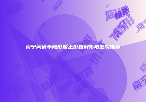 南宁陶瓷半隐形矫正价格解析与医院推荐