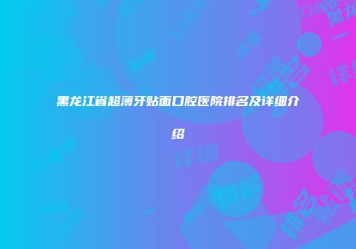 黑龙江省超薄牙贴面口腔医院排名及详细介绍