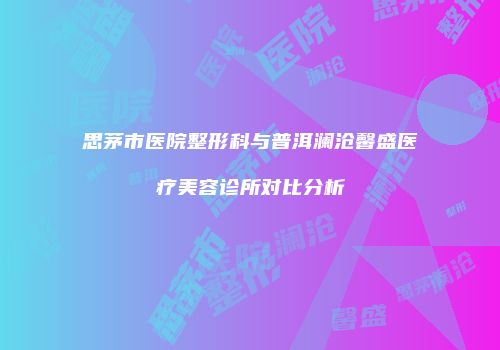 思茅市医院整形科与普洱澜沧馨盛医疗美容诊所对比分析