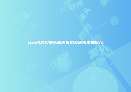 江苏省唇周黑头去除价格及医院医生推荐