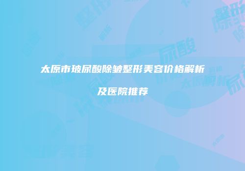 太原市玻尿酸除皱整形美容价格解析及医院推荐