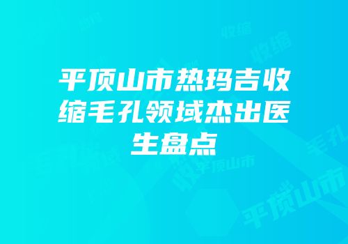 平顶山市热玛吉收缩毛孔领域杰出医生盘点